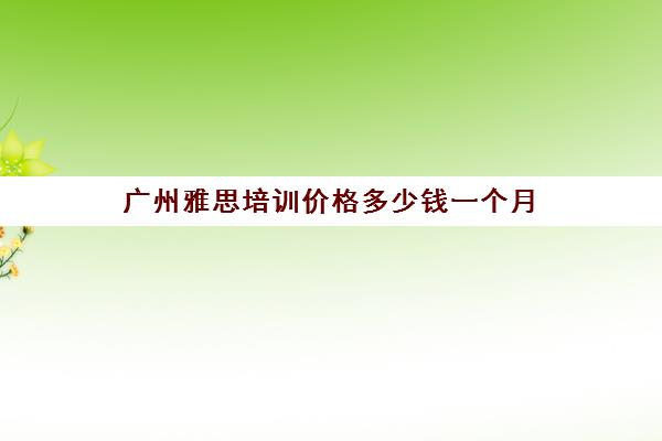 广州雅思培训价格多少钱一个月(广州新东方雅思班学费)