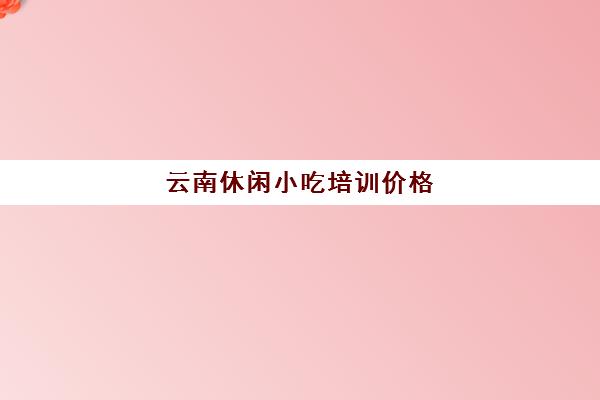 云南休闲小吃培训价格(云南学小吃培训哪里好)