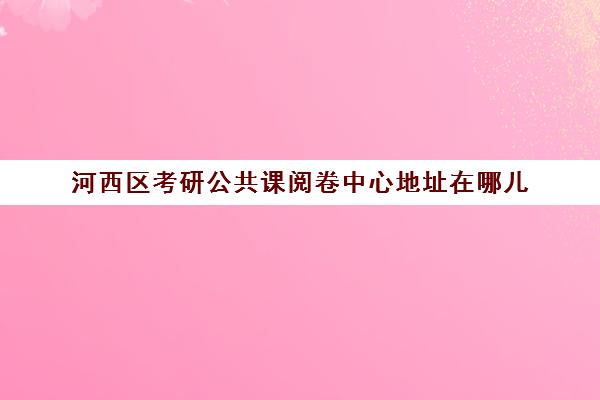 河西区考研公共课阅卷中心地址在哪儿(天津河西区考研考点分布)