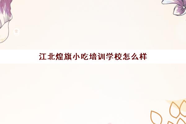 江北煌旗小吃培训学校怎么样(重庆煌旗小吃培训学校)