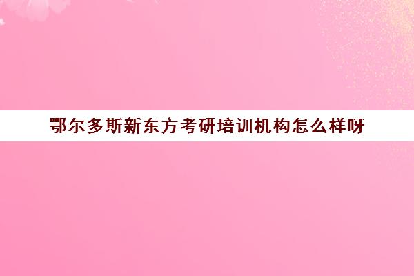 鄂尔多斯新东方考研培训机构怎么样呀(新东方考研怎么样啊)