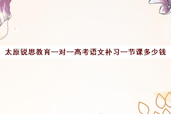 太原锐思教育一对一高考语文补习一节课多少钱