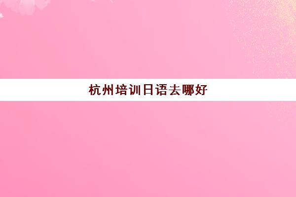 杭州培训日语去哪好(杭州哪里有学日语的地方)