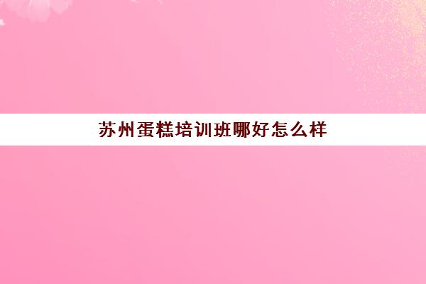 苏州蛋糕培训班哪好怎么样(苏州学烘焙一般多少钱)