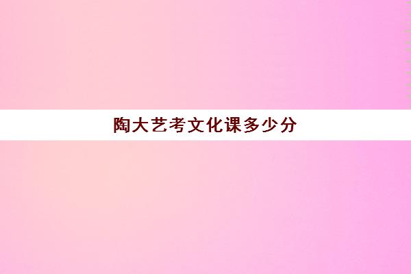 陶大艺考文化课多少分(景德镇陶瓷大学国家核定的年度招生规模)