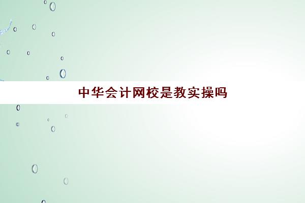 中华会计网校是教实操吗(中华会计网校面授班怎么样)