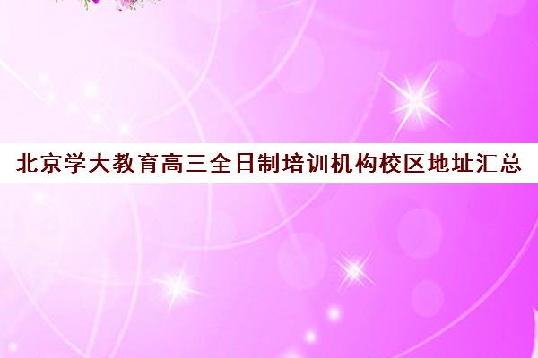 北京学大教育高三全日制培训机构校区地址汇总（高三全日制补课机构）