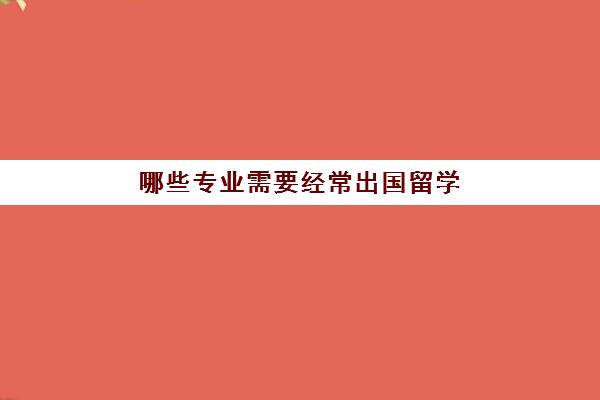 哪些专业需要经常出国留学(出国留学必须要中介吗)