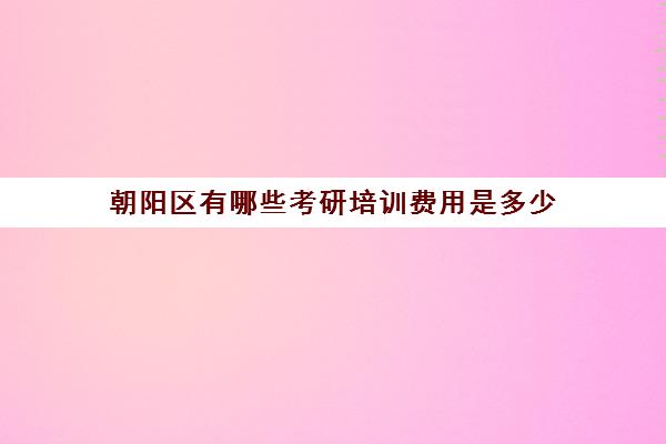 朝阳区有哪些考研培训费用是多少(北京考研报名费多少钱)