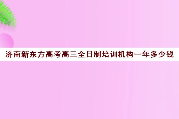 济南新东方高考高三全日制培训机构一年多少钱(济南高三培训机构排名前十)