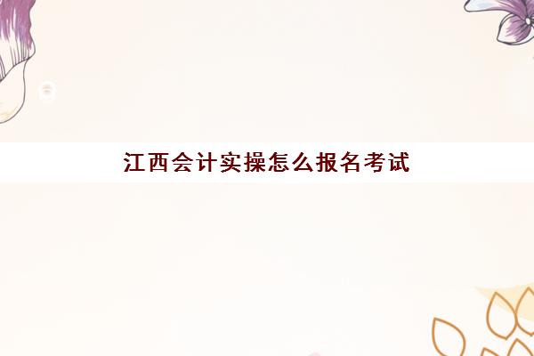 江西会计实操怎么报名考试(江西会计官网登录入口)