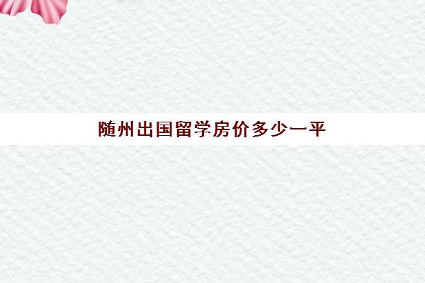 随州出国留学房价多少一平(随州房价下跌已成定局)