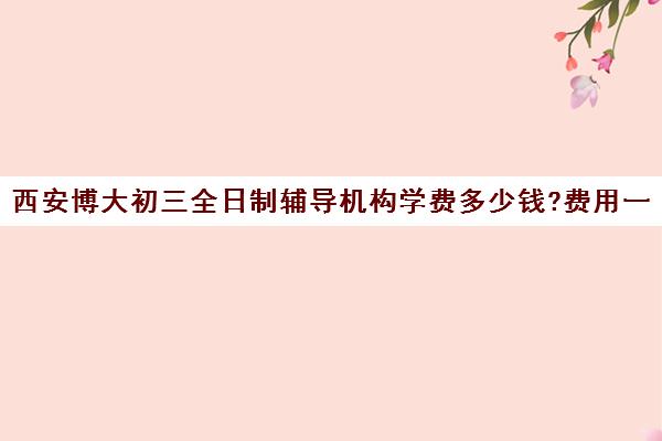 西安博大初三全日制辅导机构学费多少钱?费用一览表(西安初三补课机构哪个比较好)