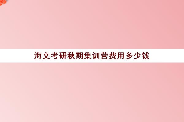 海文考研秋期集训营费用多少钱（海文考研班怎么样）