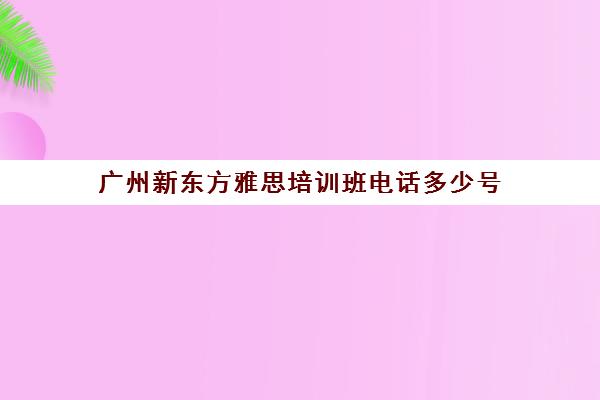 广州新东方雅思培训班电话多少号(环球雅思和新东方区别)