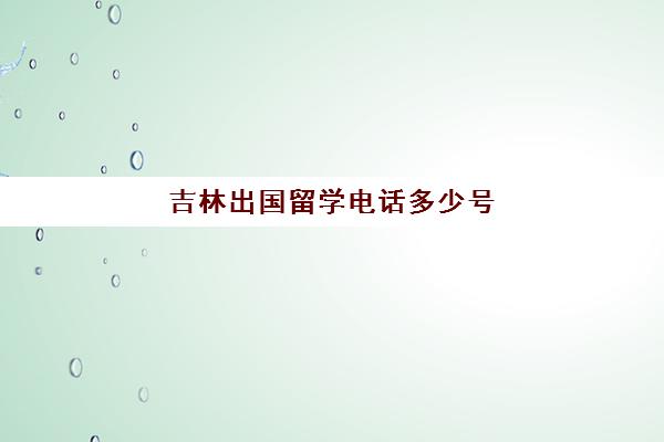 吉林出国留学电话多少号(吉林省留学回国人员和专家服务中心)