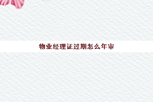 物业经理证过期怎么年审(全国物业经理证书过期怎么继)