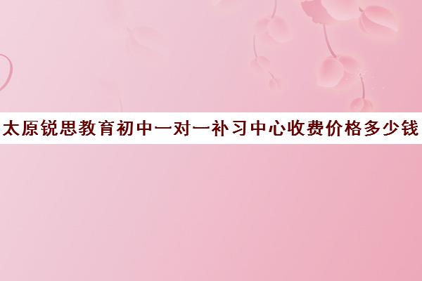 太原锐思教育初中一对一补习中心收费价格多少钱