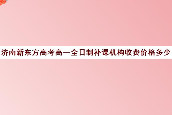 济南新东方高考高一全日制补课机构收费价格多少钱(济南新东方一对一收费价格表)