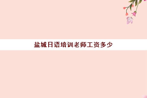 盐城日语培训老师工资多少(日语老师好找工作吗)