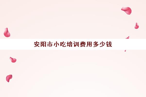 安阳市小吃培训费用多少钱(安阳小吃培训学校哪个口碑好)