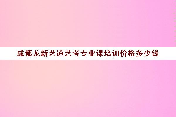 成都龙新艺道艺考专业课培训价格多少钱(艺考专业课分数是什么)