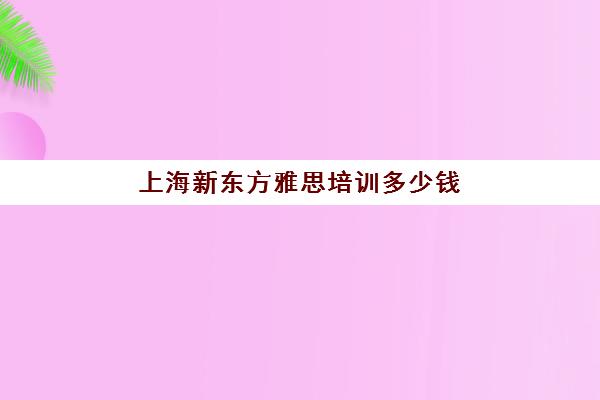 上海新东方雅思培训多少钱(上海哪家雅思培训学校好)