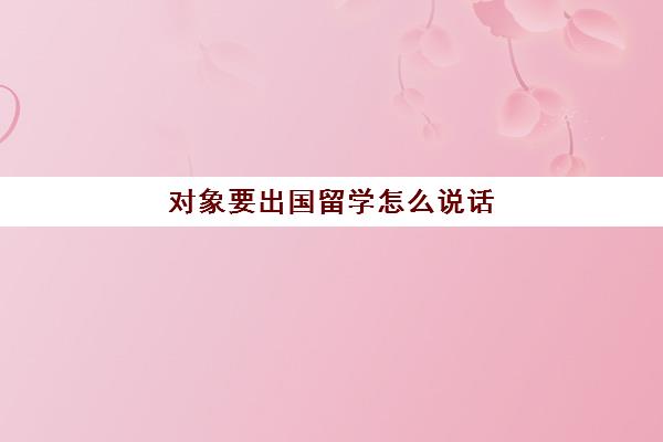 对象要出国留学怎么说话(出国留学英语口语对话)