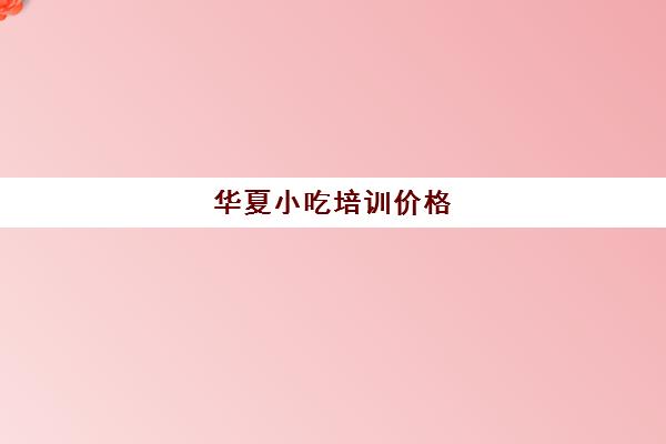 华夏小吃培训价格(小吃培训一般要多少钱学费)