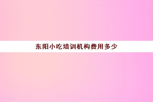 东阳小吃培训机构费用多少(义乌煌旗小吃培训学校怎么样)