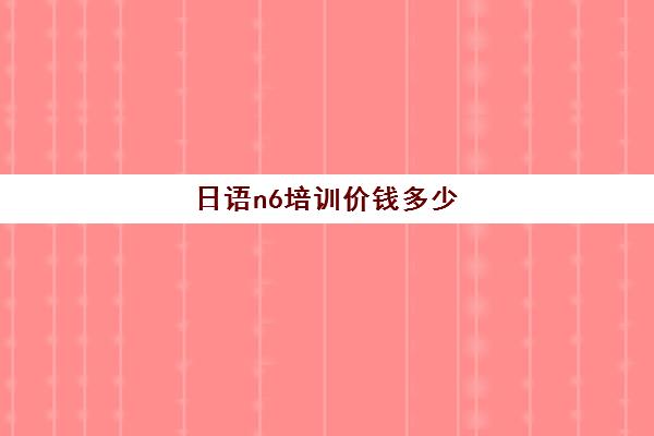 日语n6培训价钱多少(零基础日语n4要学多久)