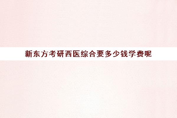 新东方考研西医综合要多少钱学费呢(考研新东方还是文都好)