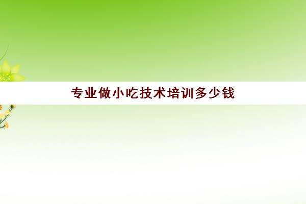 专业做小吃技术培训多少钱(学小吃技术费用大概多少)