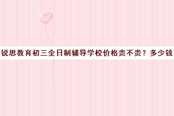 锐思教育初三全日制辅导学校价格贵不贵？多少钱一年（锐思教育是正规机构吗）