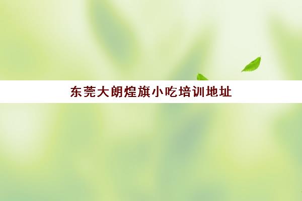 东莞大朗煌旗小吃培训地址(东莞小吃培训学校哪家好)