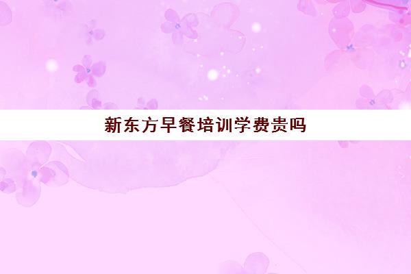 新东方早餐培训学费贵吗(新东方一年学费大概多少)