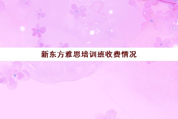 新东方雅思培训班收费情况(雅思培训班价格一般多少钱)