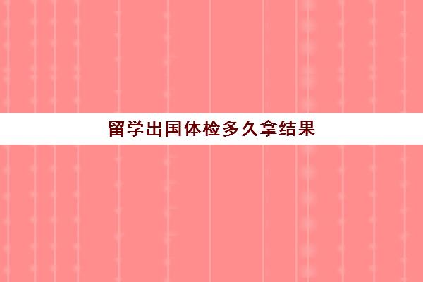 留学出国体检多久拿结果(留学体检可以提前做吗)