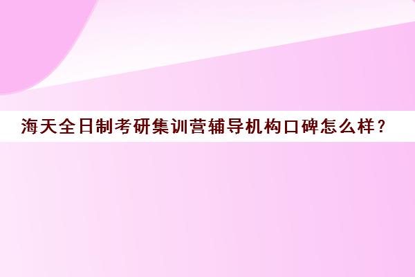 海天全日制考研集训营辅导机构口碑怎么样？（考研培训班集训营哪家比较好）