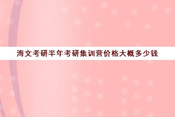 海文考研半年考研集训营价格大概多少钱（海文考研线上课程怎么样）