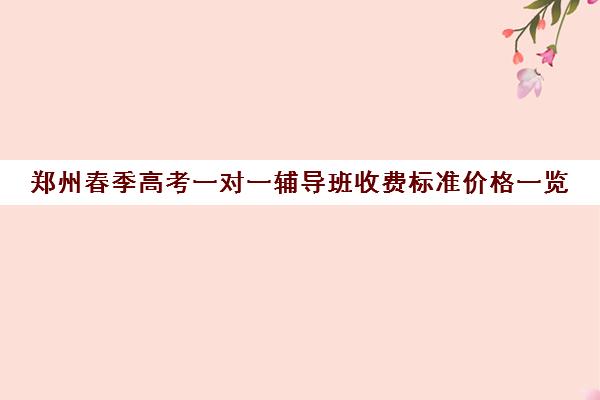 郑州春季高考一对一辅导班收费标准价格一览(郑州一对一辅导机构哪个好)