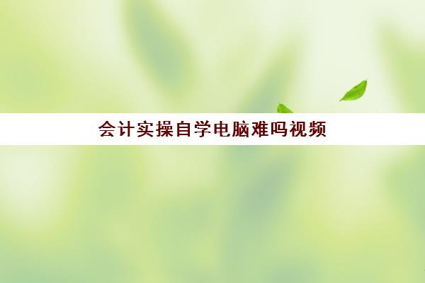 会计实操自学电脑难吗视频(零基础自学会计难吗)