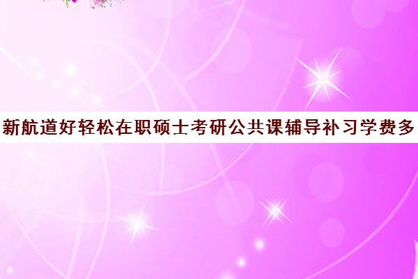 新航道好轻松在职硕士考研公共课辅导补习学费多少钱