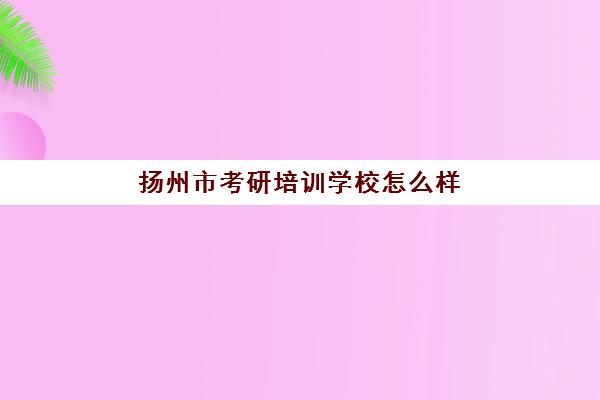 扬州市考研培训学校怎么样(考研之窗怎么样)