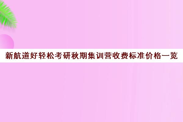 新航道好轻松考研秋期集训营收费标准价格一览（东方新航道雅思培训班费用）