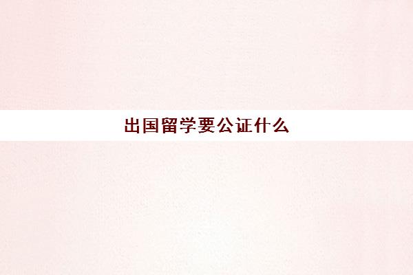 出国留学要公证什么(出国留学公证书去哪办)