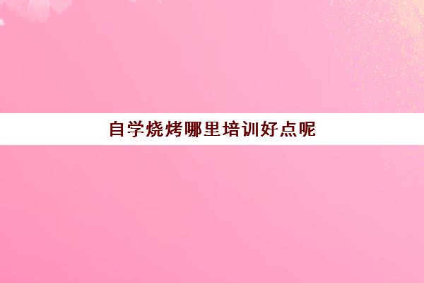 自学烧烤哪里培训好点呢(烧烤学校培训哪个最好)