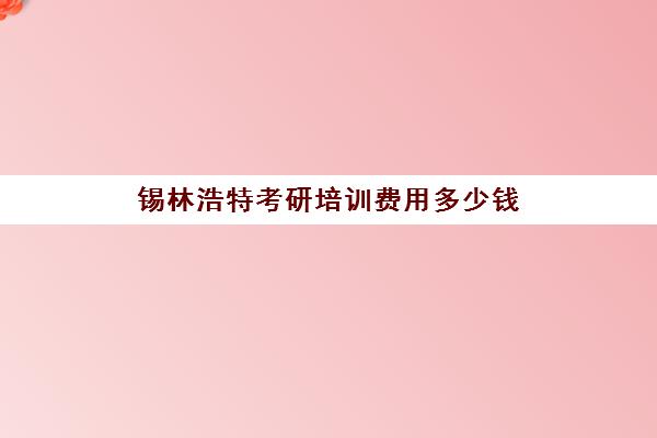 锡林浩特考研培训费用多少钱(内蒙古考研官网)