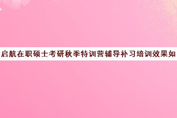 启航在职硕士考研秋季特训营辅导补习培训效果如何？靠谱吗