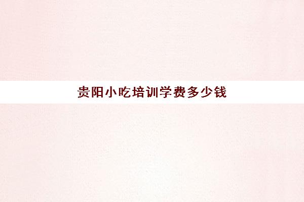 贵阳小吃培训学费多少钱(贵阳学厨师学费大概多少钱)